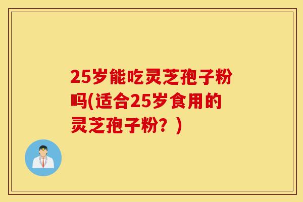 25歲能吃靈芝孢子粉嗎(適合25歲食用的靈芝孢子粉？)