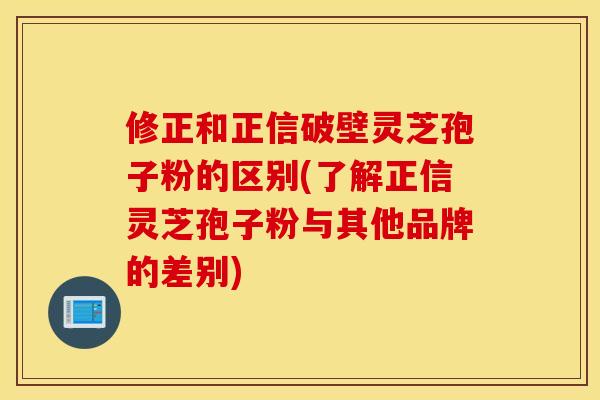 修正和正信破壁靈芝孢子粉的區別(了解正信靈芝孢子粉與其他品牌的差別)