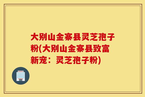 大別山金寨縣靈芝孢子粉(大別山金寨縣致富新寵：靈芝孢子粉)