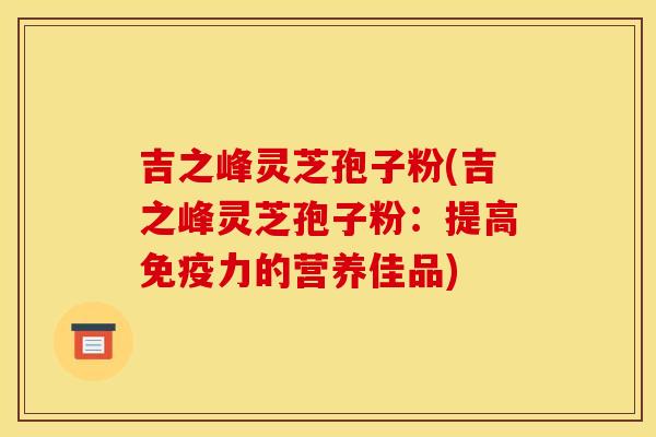 吉之峰靈芝孢子粉(吉之峰靈芝孢子粉：提高免疫力的營養佳品)