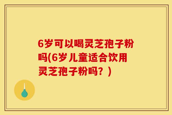 6歲可以喝靈芝孢子粉嗎(6歲兒童適合飲用靈芝孢子粉嗎？)