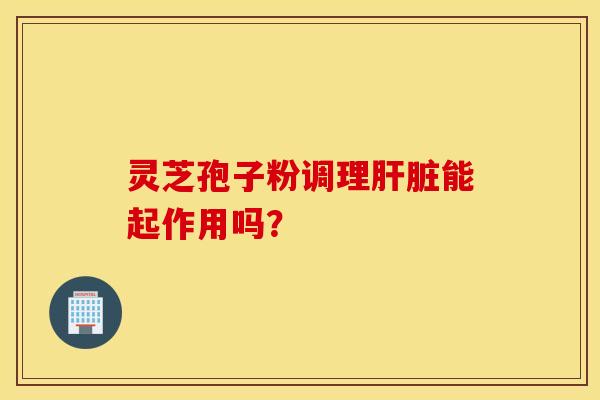 靈芝孢子粉調理肝臟能起作用嗎？