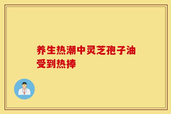 養生熱潮中靈芝孢子油受到熱捧