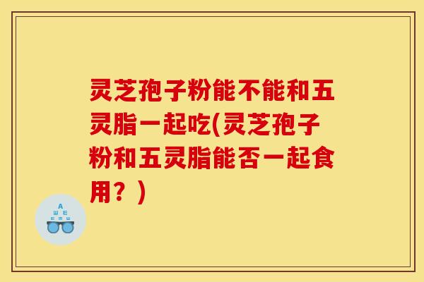 靈芝孢子粉能不能和五靈脂一起吃(靈芝孢子粉和五靈脂能否一起食用？)