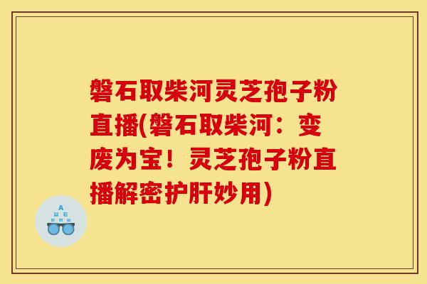 磐石取柴河靈芝孢子粉直播(磐石取柴河：變廢為寶！靈芝孢子粉直播解密妙用)