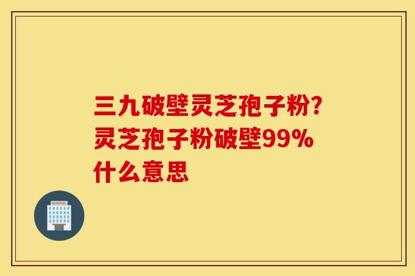 三九破壁靈芝孢子粉？靈芝孢子粉破壁99%什么意思