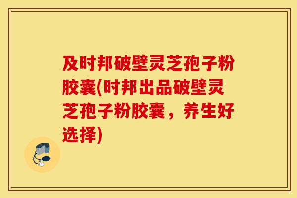 及時邦破壁靈芝孢子粉膠囊(時邦出品破壁靈芝孢子粉膠囊，養生好選擇)