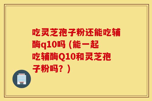 吃靈芝孢子粉還能吃輔酶q10嗎 (能一起吃輔酶Q10和靈芝孢子粉嗎？)