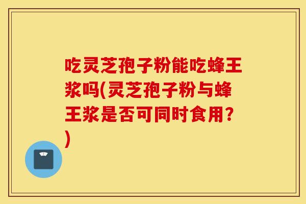 吃靈芝孢子粉能吃蜂王漿嗎(靈芝孢子粉與蜂王漿是否可同時食用？)