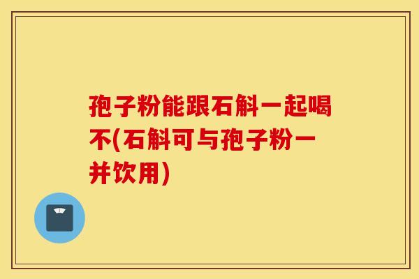 孢子粉能跟石斛一起喝不(石斛可與孢子粉一并飲用)