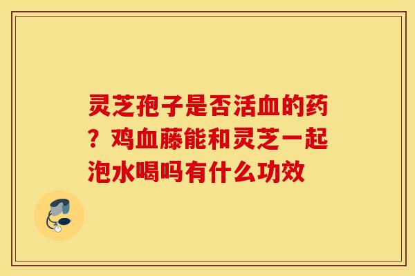 靈芝孢子是否活的藥？雞藤能和靈芝一起泡水喝嗎有什么功效