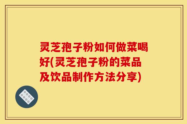 靈芝孢子粉如何做菜喝好(靈芝孢子粉的菜品及飲品制作方法分享)