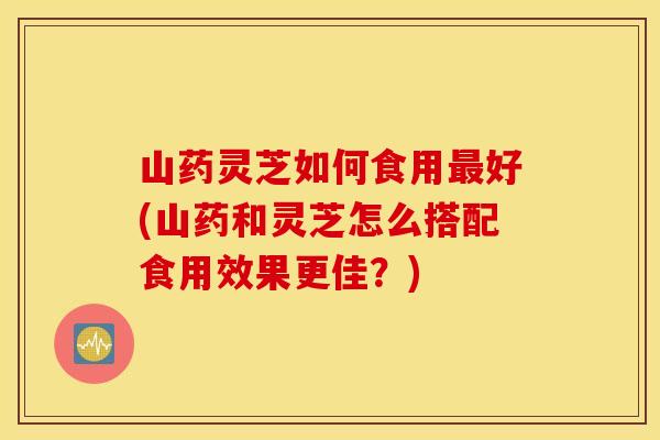 山藥靈芝如何食用好(山藥和靈芝怎么搭配食用效果更佳？)