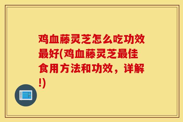 雞藤靈芝怎么吃功效好(雞藤靈芝佳食用方法和功效，詳解!)