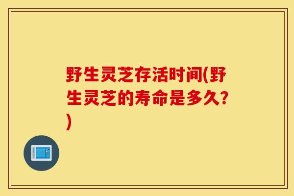 野生靈芝存活時間(野生靈芝的壽命是多久？)