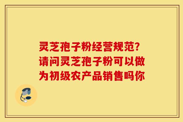 靈芝孢子粉經營規范？請問靈芝孢子粉可以做為初級農產品銷售嗎你