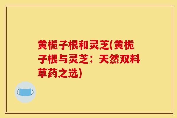 黃梔子根和靈芝(黃梔子根與靈芝：天然雙料草藥之選)