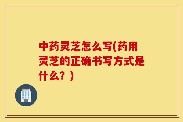 靈芝怎么寫(藥用靈芝的正確書寫方式是什么？)