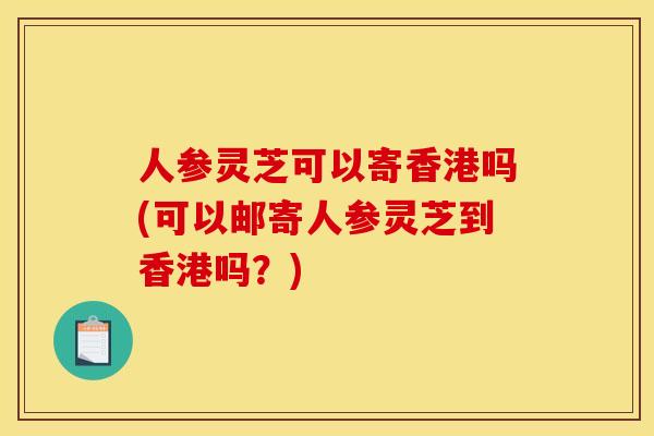 人參靈芝可以寄香港嗎(可以郵寄人參靈芝到香港嗎？)