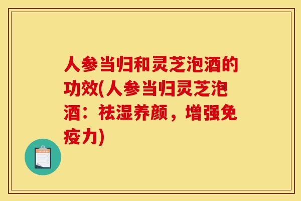 人參當歸和靈芝泡酒的功效(人參當歸靈芝泡酒：祛濕養顏，增強免疫力)