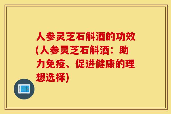 人參靈芝石斛酒的功效(人參靈芝石斛酒：助力免疫、促進健康的理想選擇)