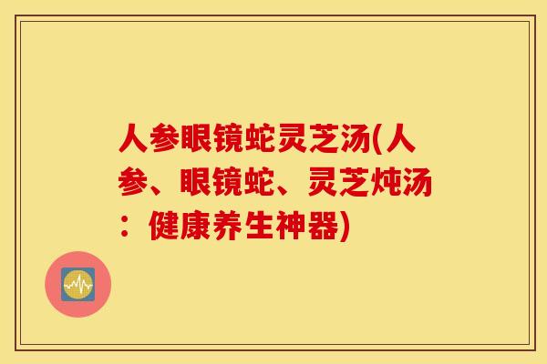 人參眼鏡蛇靈芝湯(人參、眼鏡蛇、靈芝燉湯：健康養生神器)