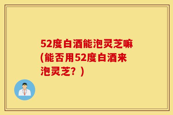 52度白酒能泡靈芝嘛(能否用52度白酒來泡靈芝？)