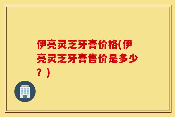 伊亮靈芝牙膏價格(伊亮靈芝牙膏售價是多少？)