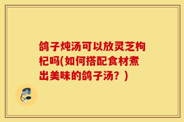 鴿子燉湯可以放靈芝枸杞嗎(如何搭配食材煮出美味的鴿子湯？)