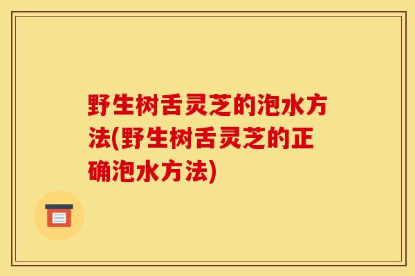 野生樹舌靈芝的泡水方法(野生樹舌靈芝的正確泡水方法)