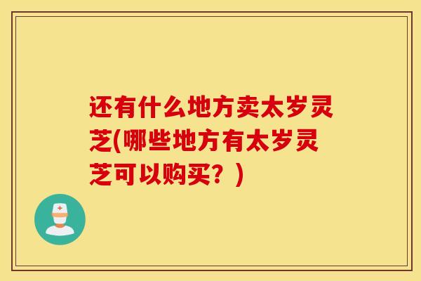 還有什么地方賣太歲靈芝(哪些地方有太歲靈芝可以購買？)