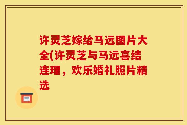 許靈芝嫁給馬遠圖片大全(許靈芝與馬遠喜結連理，歡樂婚禮照片精選