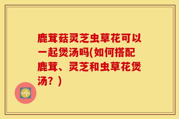 鹿茸菇靈芝蟲草花可以一起煲湯嗎(如何搭配鹿茸、靈芝和蟲草花煲湯？)