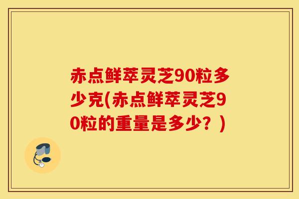 赤點鮮萃靈芝90粒多少克(赤點鮮萃靈芝90粒的重量是多少？)