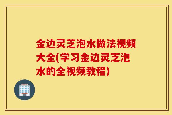 金邊靈芝泡水做法視頻大全(學習金邊靈芝泡水的全視頻教程)