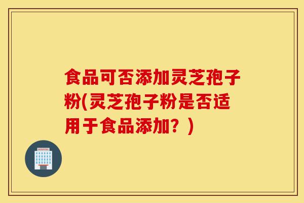 食品可否添加靈芝孢子粉(靈芝孢子粉是否適用于食品添加？)