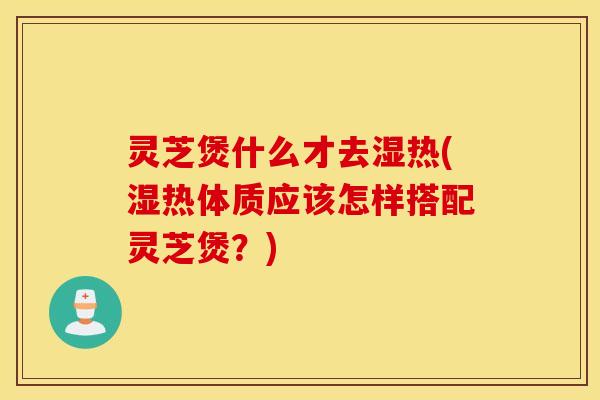 靈芝煲什么才去濕熱(濕熱體質應該怎樣搭配靈芝煲？)