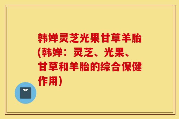 韓嬋靈芝光果甘草羊胎(韓嬋：靈芝、光果、甘草和羊胎的綜合保健作用)