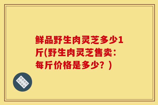 鮮品野生肉靈芝多少1斤(野生肉靈芝售賣：每斤價格是多少？)