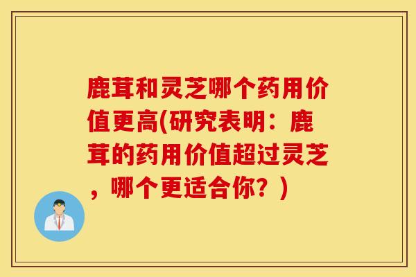 鹿茸和靈芝哪個藥用價值更高(研究表明：鹿茸的藥用價值超過靈芝，哪個更適合你？)