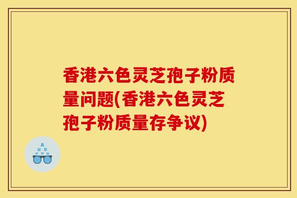 香港六色靈芝孢子粉質量問題(香港六色靈芝孢子粉質量存爭議)