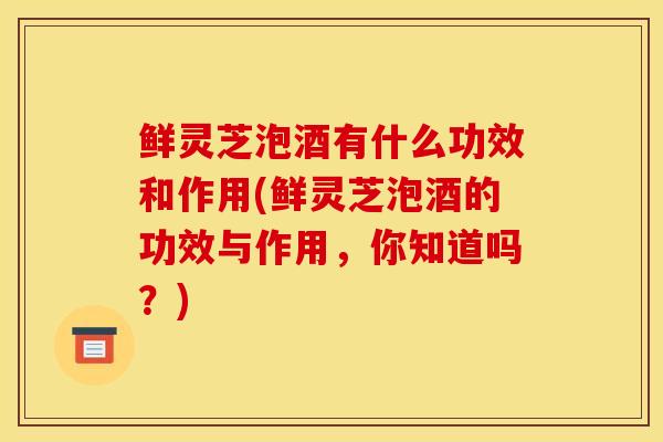 鮮靈芝泡酒有什么功效和作用(鮮靈芝泡酒的功效與作用，你知道嗎？)