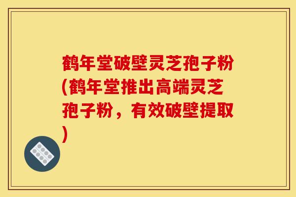 鶴年堂破壁靈芝孢子粉(鶴年堂推出高端靈芝孢子粉，有效破壁提取)