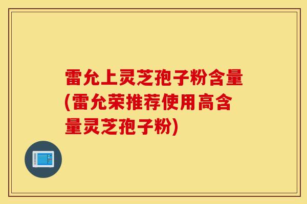 雷允上靈芝孢子粉含量(雷允榮推薦使用高含量靈芝孢子粉)