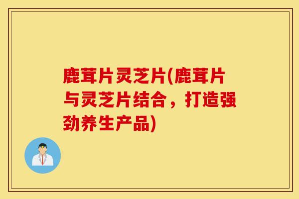 鹿茸片靈芝片(鹿茸片與靈芝片結合，打造強勁養生產品)