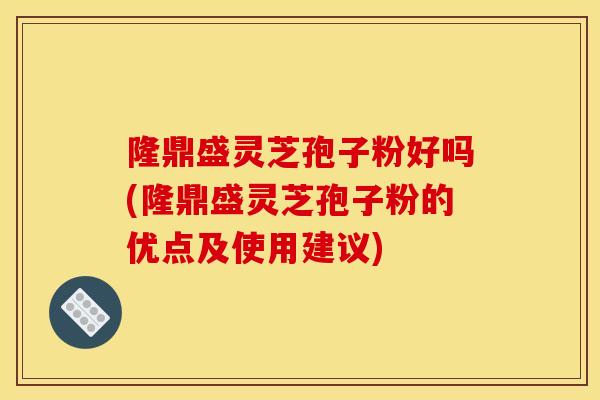 隆鼎盛靈芝孢子粉好嗎(隆鼎盛靈芝孢子粉的優點及使用建議)