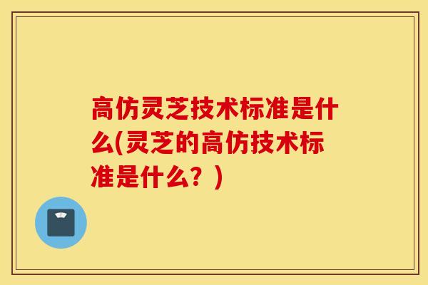 高仿靈芝技術標準是什么(靈芝的高仿技術標準是什么？)