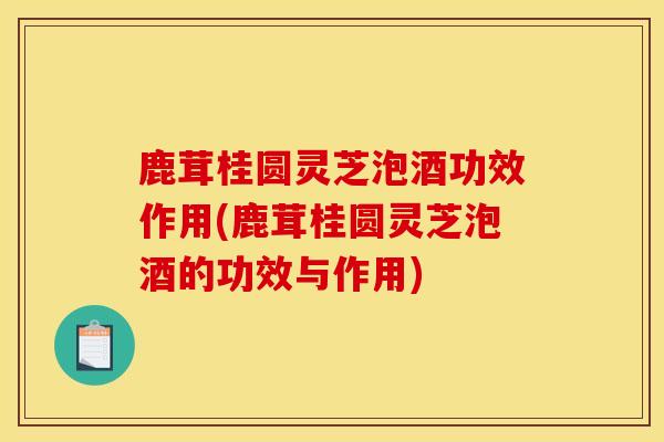 鹿茸桂圓靈芝泡酒功效作用(鹿茸桂圓靈芝泡酒的功效與作用)