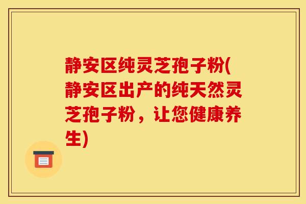 靜安區純靈芝孢子粉(靜安區出產的純天然靈芝孢子粉，讓您健康養生)