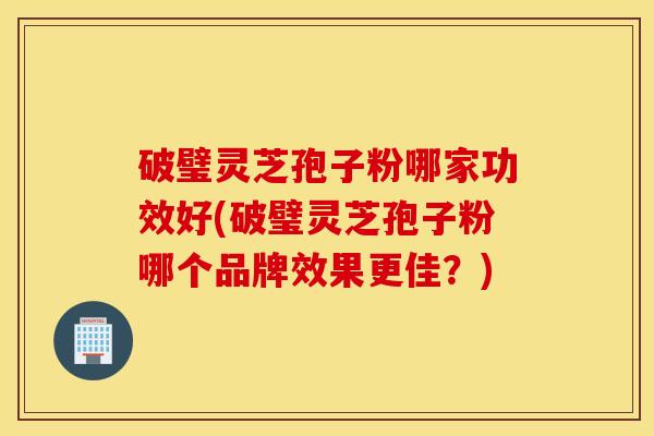 破璧靈芝孢子粉哪家功效好(破璧靈芝孢子粉哪個品牌效果更佳？)